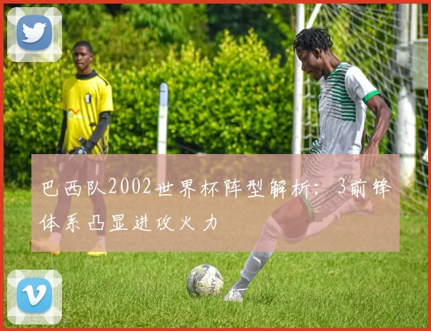 巴西队2002世界杯阵型解析：3前锋体系凸显进攻火力