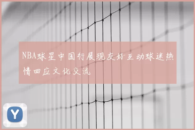 NBA球星中国行展现友好互动球迷热情回应文化交流