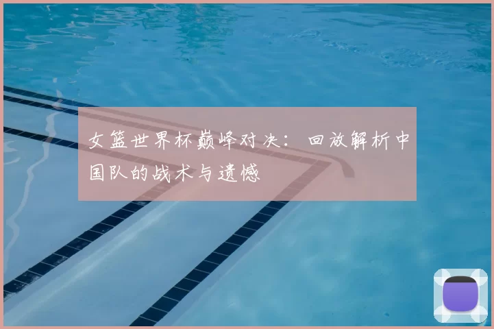 女篮世界杯巅峰对决：回放解析中国队的战术与遗憾