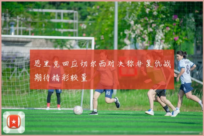 恩里克回应切尔西对决称非复仇战期待精彩较量