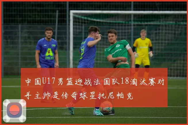 中国U17男篮迎战法国队18淘汰赛对手主帅是传奇球星托尼帕克
