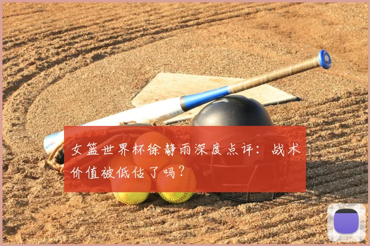 女篮世界杯徐静雨深度点评：战术价值被低估了吗？