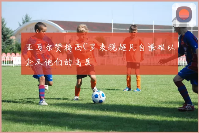亚马尔赞梅西C罗表现超凡自谦难以企及他们的高度