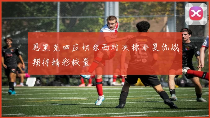 恩里克回应切尔西对决称非复仇战期待精彩较量