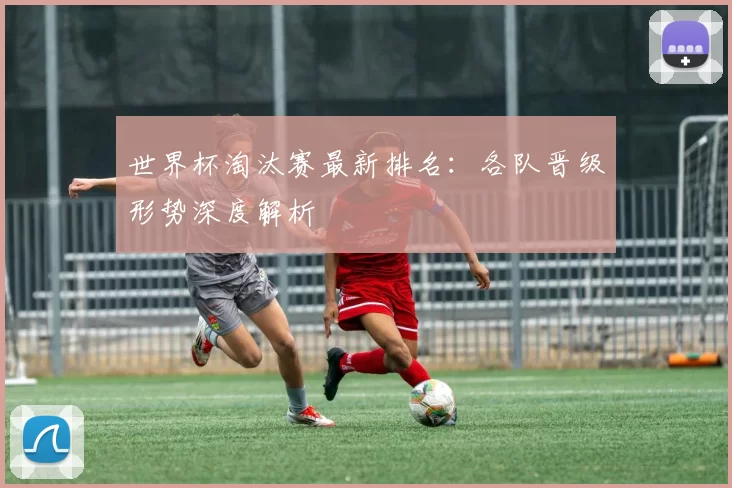 世界杯淘汰赛最新排名：各队晋级形势深度解析