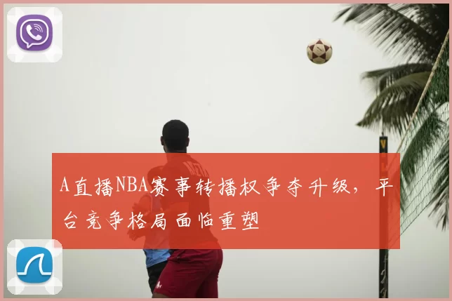 A直播NBA赛事转播权争夺升级，平台竞争格局面临重塑
