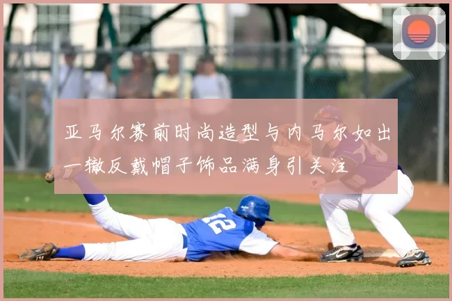 亚马尔赛前时尚造型与内马尔如出一辙反戴帽子饰品满身引关注