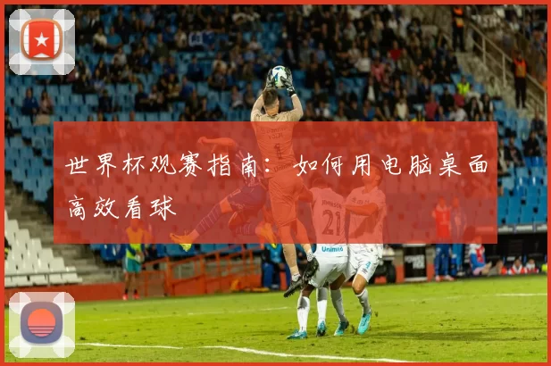 世界杯观赛指南：如何用电脑桌面高效看球