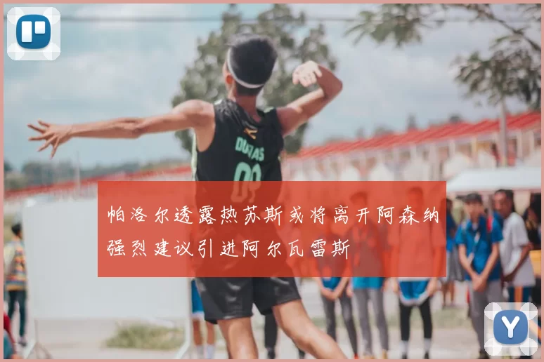 帕洛尔透露热苏斯或将离开阿森纳强烈建议引进阿尔瓦雷斯