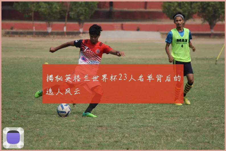 揭秘英格兰世界杯23人名单背后的选人风云