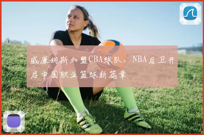 威廉姆斯加盟CBA球队，NBA后卫开启中国职业篮球新篇章