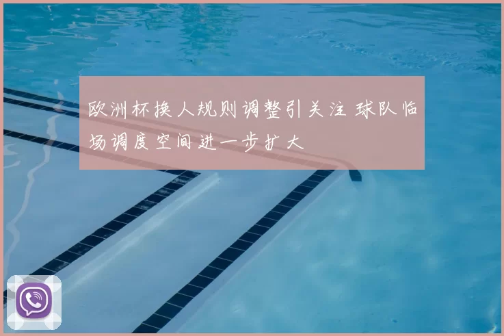 欧洲杯换人规则调整引关注 球队临场调度空间进一步扩大