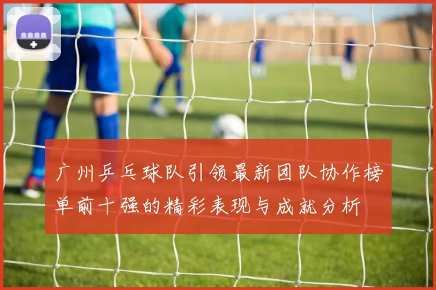 广州乒乓球队引领最新团队协作榜单前十强的精彩表现与成就分析