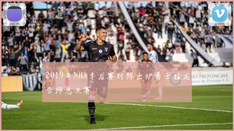 2019年NBA季后赛对阵出炉勇士猛龙会师总决赛