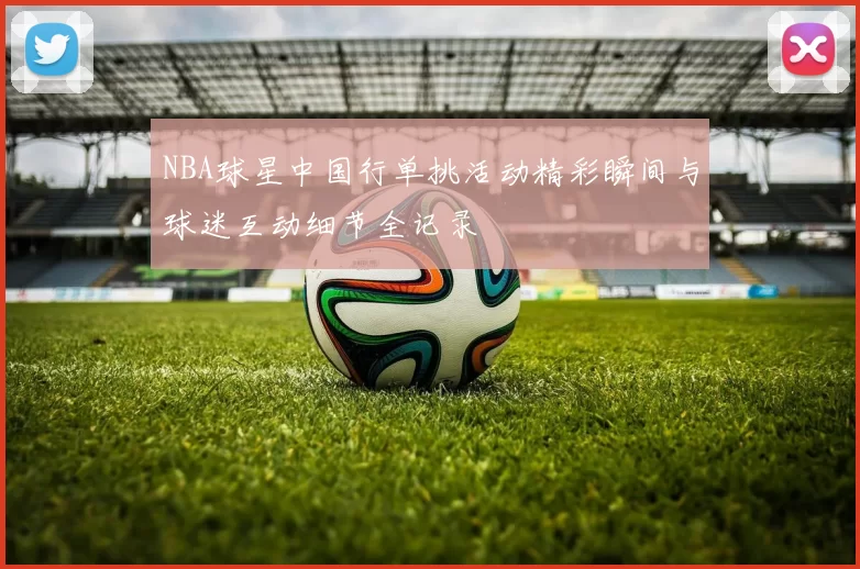 NBA球星中国行单挑活动精彩瞬间与球迷互动细节全记录