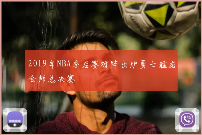 2019年NBA季后赛对阵出炉勇士猛龙会师总决赛