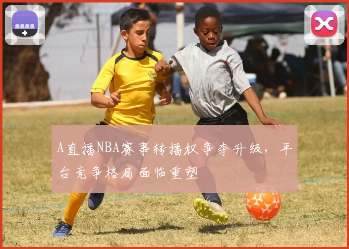 A直播NBA赛事转播权争夺升级，平台竞争格局面临重塑