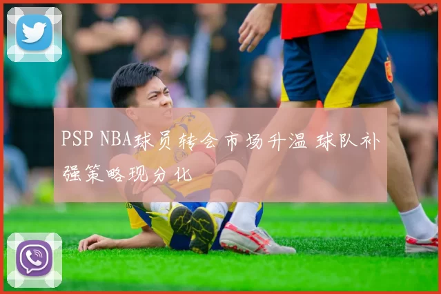 PSP NBA球员转会市场升温 球队补强策略现分化