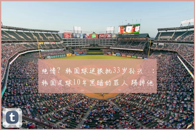 绝情?韩国球迷狠批33岁孙兴慜:韩国足球10年黑暗的罪人 踢掉他