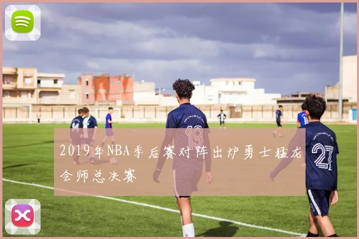 2019年NBA季后赛对阵出炉勇士猛龙会师总决赛