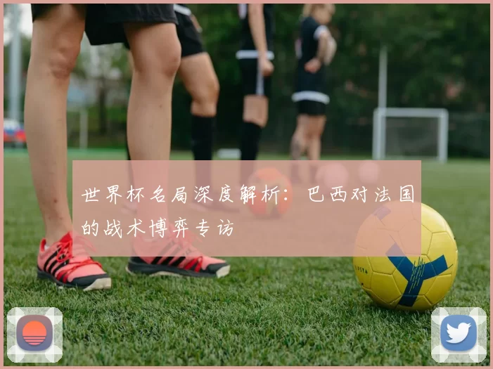 世界杯名局深度解析:巴西对法国的战术博弈专访