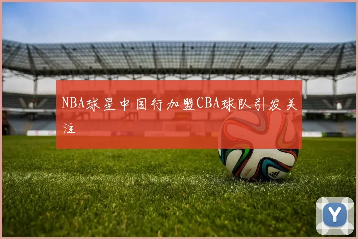 NBA球星中国行加盟CBA球队引发关注