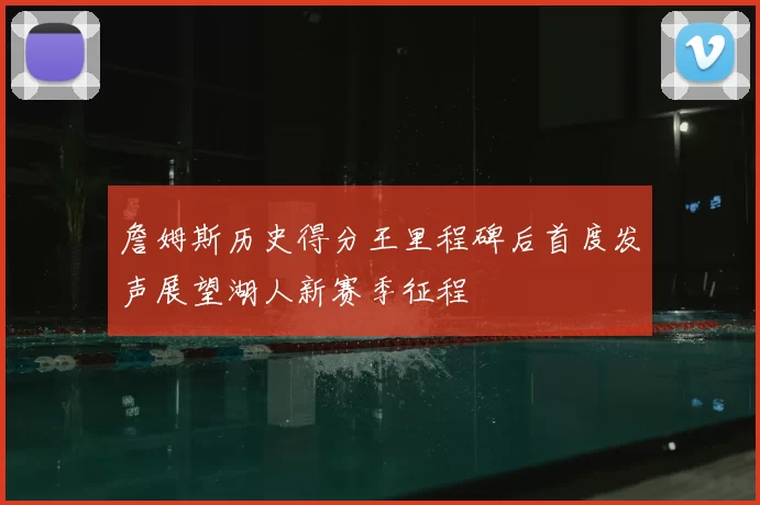 詹姆斯历史得分王里程碑后首度发声展望湖人新赛季征程