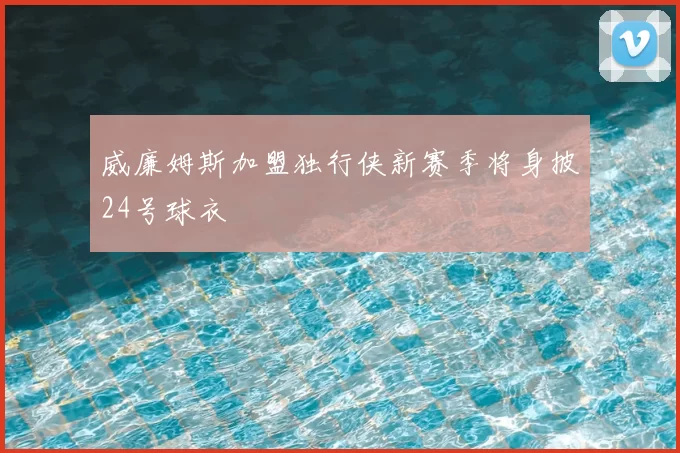 威廉姆斯加盟独行侠新赛季将身披24号球衣
