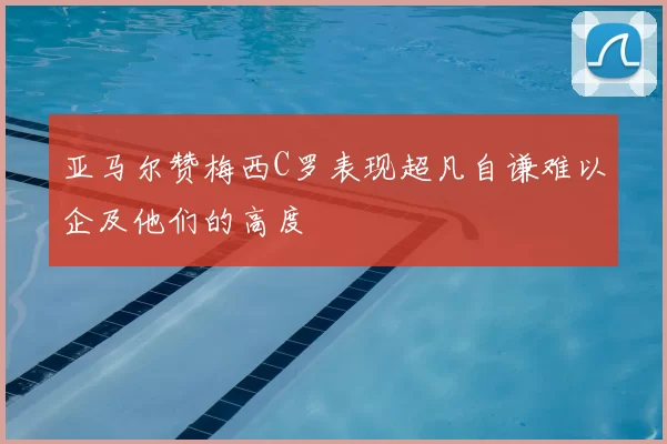 亚马尔赞梅西C罗表现超凡自谦难以企及他们的高度