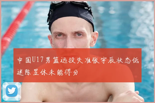 中国U17男篮远投失准张宇辰状态低迷陈昱休未能得分