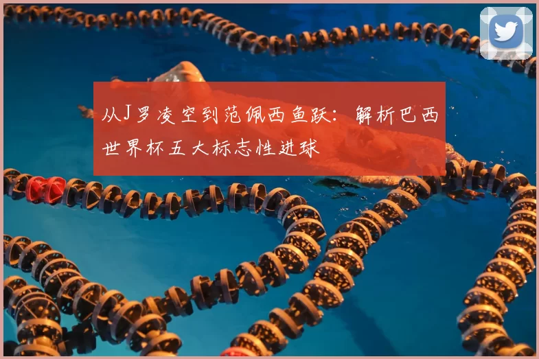 从J罗凌空到范佩西鱼跃：解析巴西世界杯五大标志性进球
