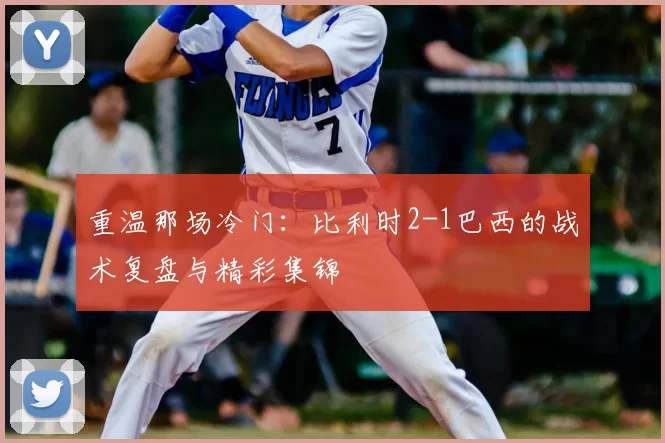 重温那场冷门:比利时2-1巴西的战术复盘与精彩集锦