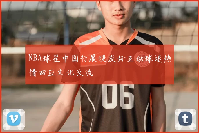NBA球星中国行展现友好互动球迷热情回应文化交流