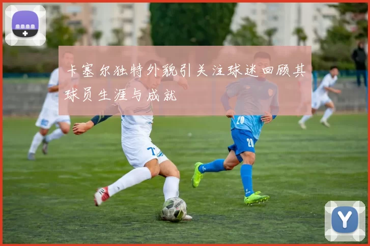 卡塞尔独特外貌引关注球迷回顾其球员生涯与成就