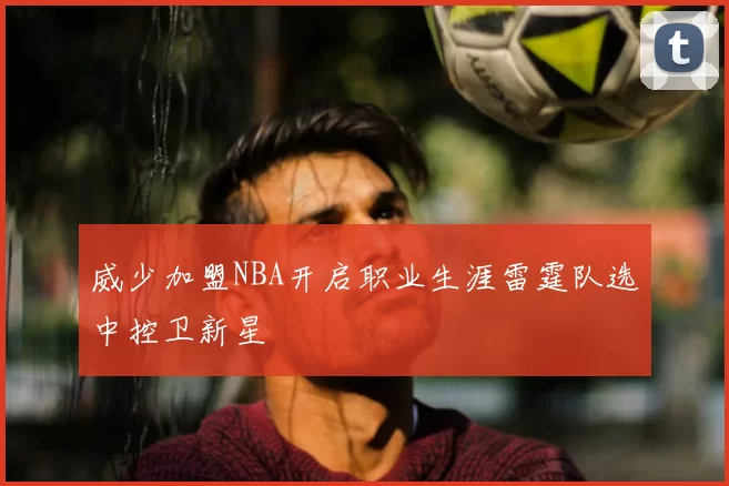 威少加盟NBA开启职业生涯雷霆队选中控卫新星