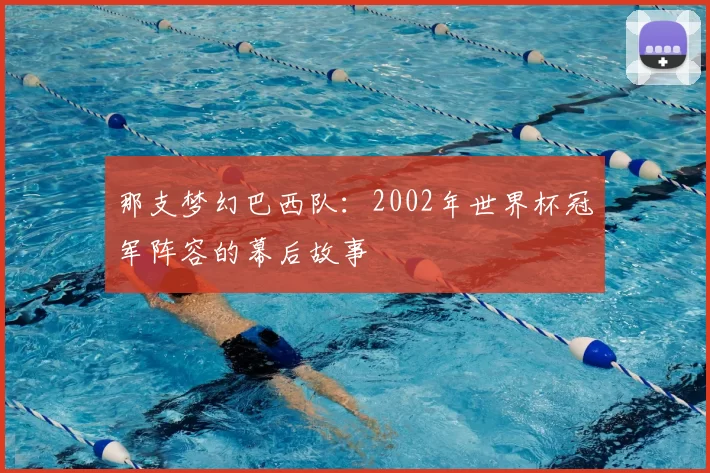 那支梦幻巴西队:2002年世界杯冠军阵容的幕后故事