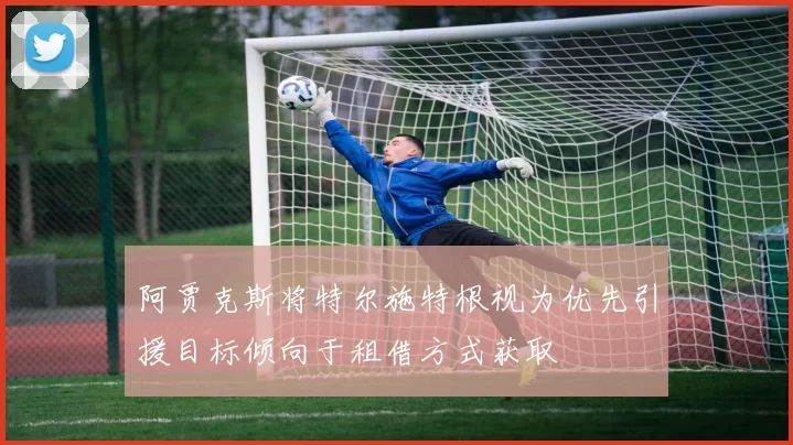 阿贾克斯将特尔施特根视为优先引援目标倾向于租借方式获取