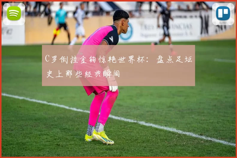 C罗倒挂金钩惊艳世界杯：盘点足坛史上那些经典瞬间