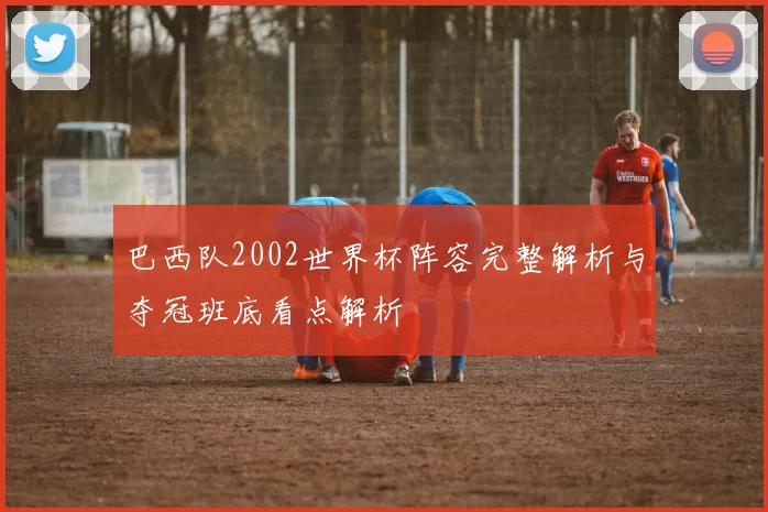 巴西队2002世界杯阵容完整解析与夺冠班底看点解析