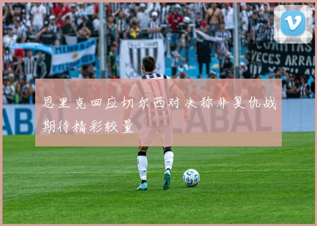 恩里克回应切尔西对决称非复仇战期待精彩较量