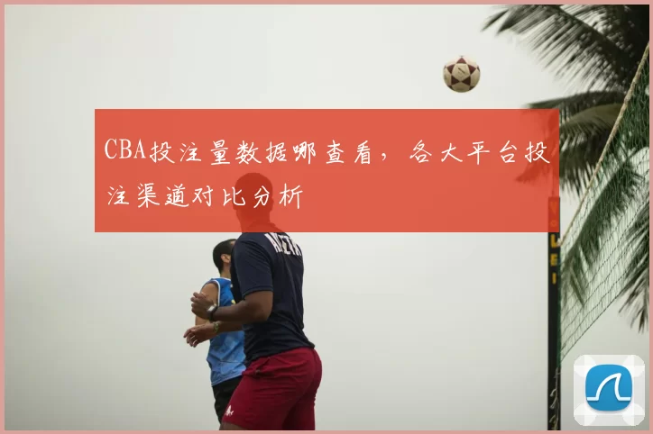 CBA投注量数据哪查看，各大平台投注渠道对比分析