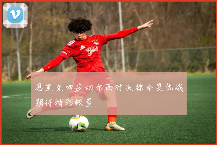 恩里克回应切尔西对决称非复仇战期待精彩较量