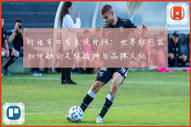 对话可口可乐设计师：世界杯包装如何融合足球精神与品牌文化？