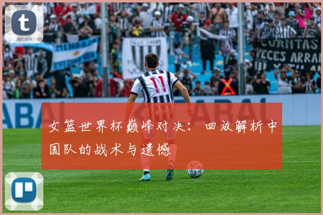 女篮世界杯巅峰对决：回放解析中国队的战术与遗憾