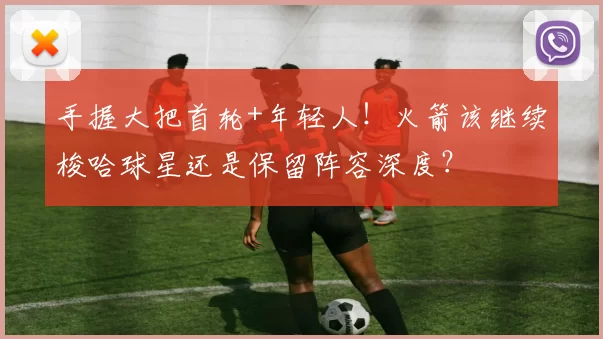 手握大把首轮+年轻人!火箭该继续梭哈球星还是保留阵容深度?