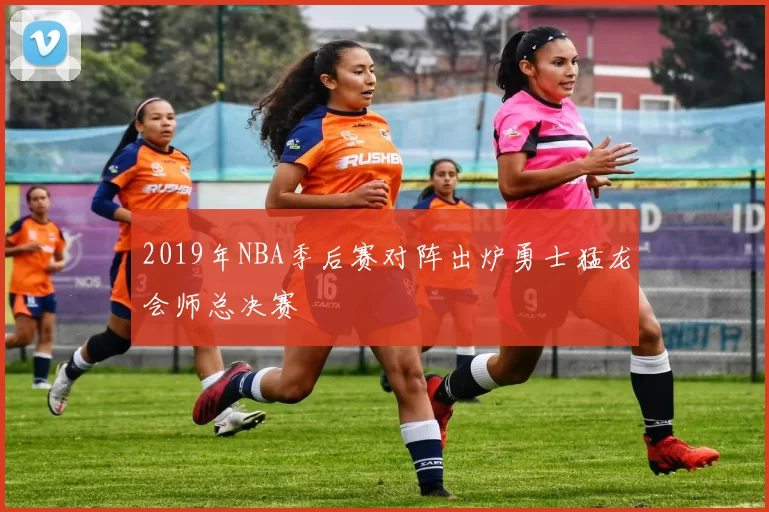 2019年NBA季后赛对阵出炉勇士猛龙会师总决赛