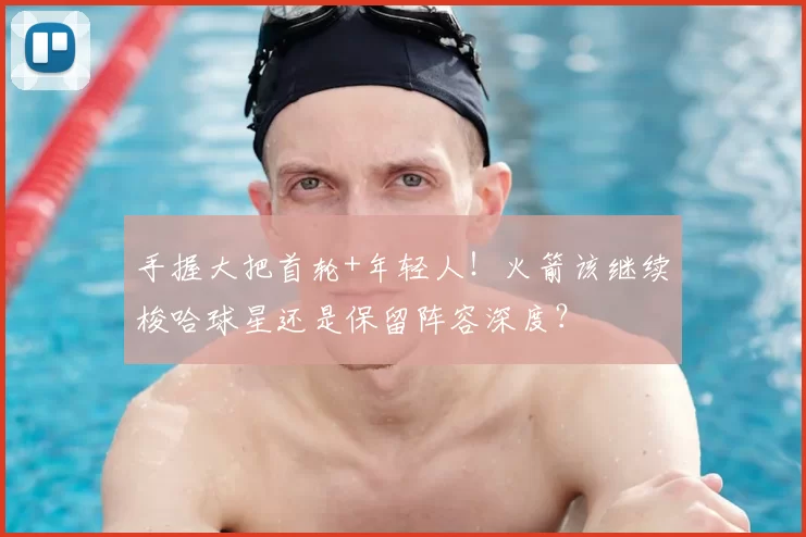 手握大把首轮+年轻人!火箭该继续梭哈球星还是保留阵容深度?