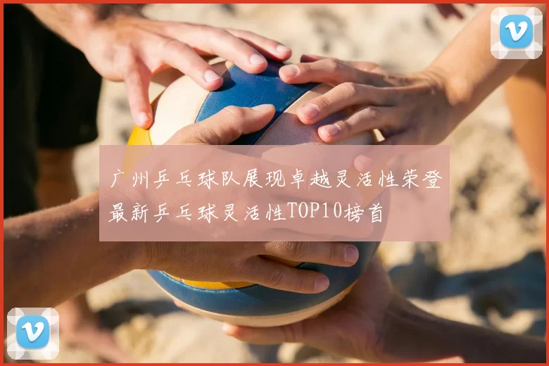 广州乒乓球队展现卓越灵活性荣登最新乒乓球灵活性TOP10榜首
