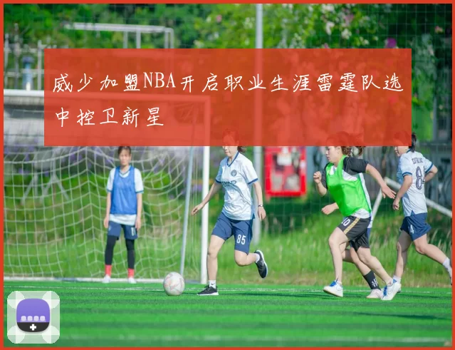 威少加盟NBA开启职业生涯雷霆队选中控卫新星