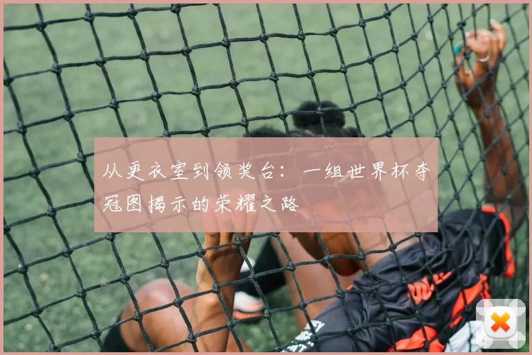 从更衣室到领奖台：一组世界杯夺冠图揭示的荣耀之路